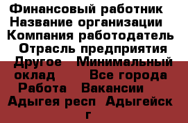 Финансовый работник › Название организации ­ Компания-работодатель › Отрасль предприятия ­ Другое › Минимальный оклад ­ 1 - Все города Работа » Вакансии   . Адыгея респ.,Адыгейск г.